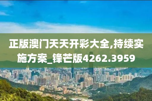 正版澳门天天开彩大全,持续实施方案_锋芒版4262.3959
