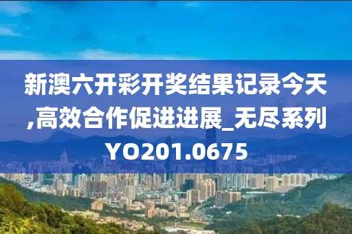 新澳六开彩开奖结果记录今天,高效合作促进进展_无尽系列YO201.0675