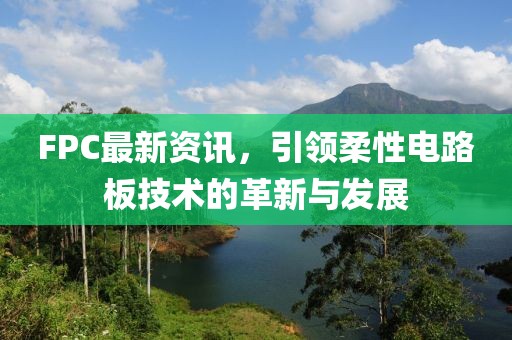 FPC最新资讯，引领柔性电路板技术的革新与发展
