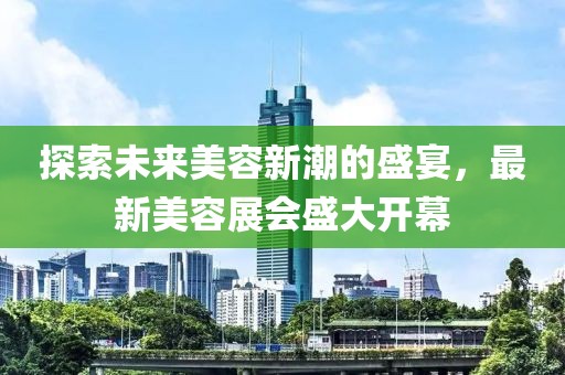 探索未来美容新潮的盛宴，最新美容展会盛大开幕