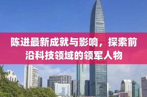 陈进最新成就与影响，探索前沿科技领域的领军人物