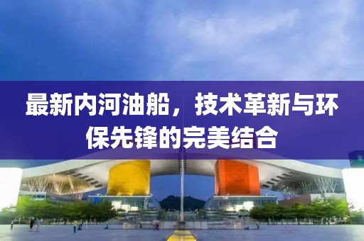 最新内河油船，技术革新与环保先锋的完美结合