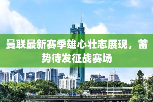 曼联最新赛季雄心壮志展现，蓄势待发征战赛场
