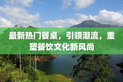 最新热门餐桌，引领潮流，重塑餐饮文化新风尚