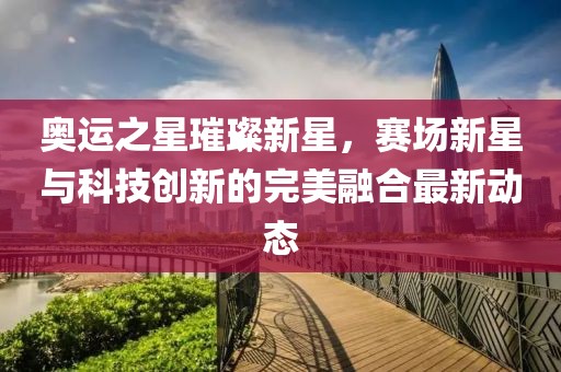 奥运之星璀璨新星，赛场新星与科技创新的完美融合最新动态