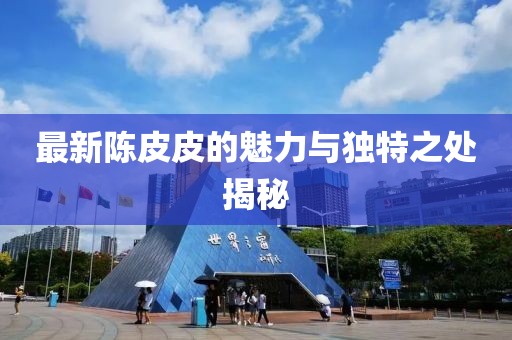 最新陈皮皮的魅力与独特之处揭秘