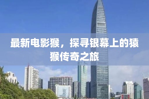 最新电影猴，探寻银幕上的猿猴传奇之旅