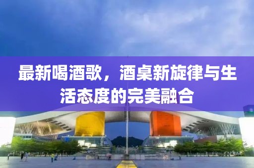 最新喝酒歌，酒桌新旋律与生活态度的完美融合