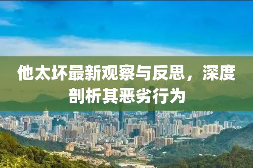 他太坏最新观察与反思，深度剖析其恶劣行为