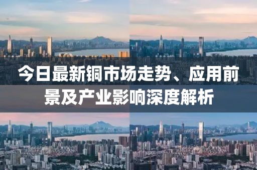 今日最新铜市场走势、应用前景及产业影响深度解析