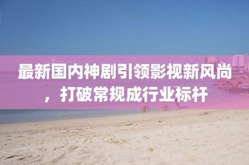 最新国内神剧引领影视新风尚，打破常规成行业标杆