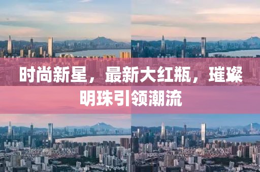 时尚新星，最新大红瓶，璀璨明珠引领潮流