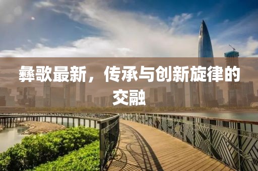 彝歌最新，传承与创新旋律的交融