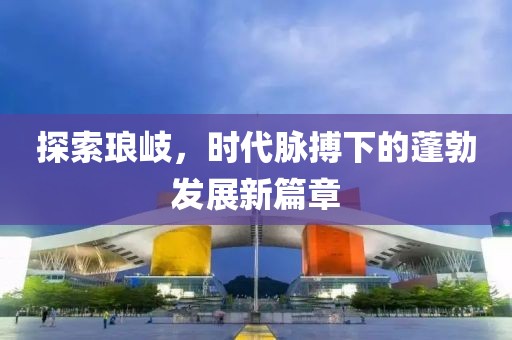 探索琅岐，时代脉搏下的蓬勃发展新篇章