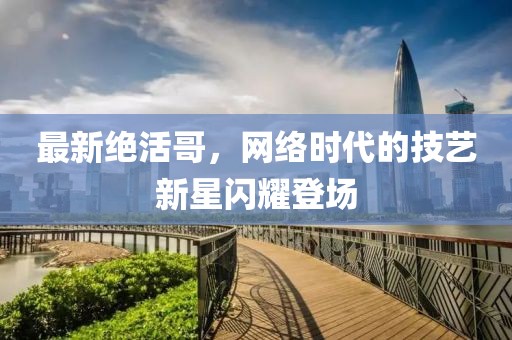 最新绝活哥，网络时代的技艺新星闪耀登场