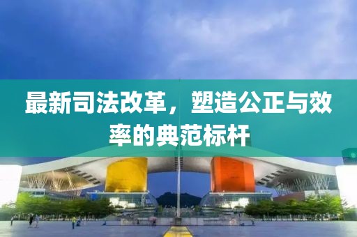 最新司法改革，塑造公正与效率的典范标杆
