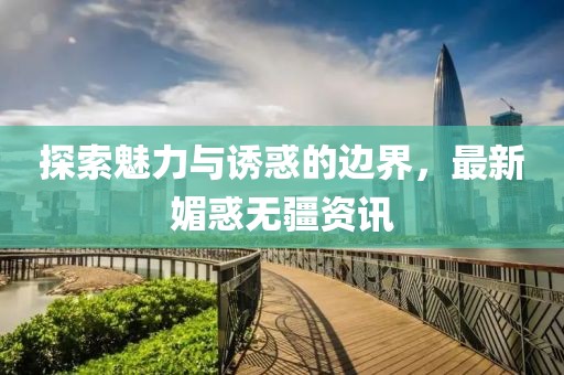 探索魅力与诱惑的边界，最新媚惑无疆资讯