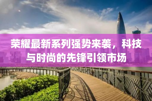 荣耀最新系列强势来袭，科技与时尚的先锋引领市场